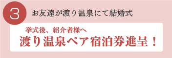 3 お友達が渡り温泉にて結婚式 挙式後、紹介者様へ渡り温泉ペア宿泊券進呈！