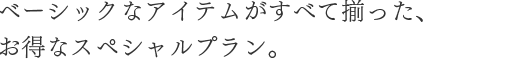 ベーシックなアイテムがすべて揃った、お得なスペシャルプラン。