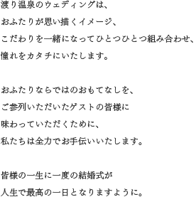 渡り温泉のウェディングは、 おふたりが思い描くイメージ、こだわりを一緒になってひとつひとつ組み合わせ、憧れをカタチにいたします。 おふたりならではのおもてなしを、ご参列いただいたゲストの皆様に 味わっていただくために、私たちは全力でお手伝いいたします。皆様の一生に一度の結婚式が 人生で最高の一日となりますように。